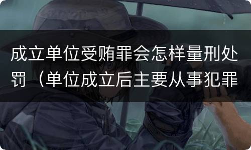 成立单位受贿罪会怎样量刑处罚（单位成立后主要从事犯罪活动）