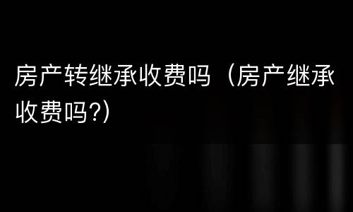 房产转继承收费吗（房产继承收费吗?）