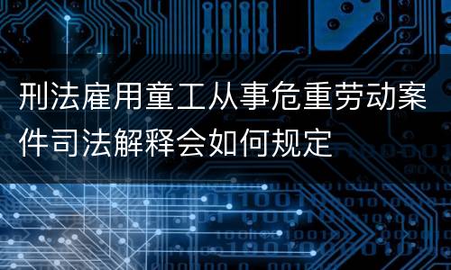 刑法雇用童工从事危重劳动案件司法解释会如何规定