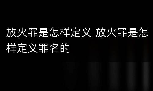 放火罪是怎样定义 放火罪是怎样定义罪名的