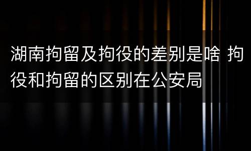 湖南拘留及拘役的差别是啥 拘役和拘留的区别在公安局