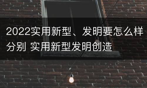 2022实用新型、发明要怎么样分别 实用新型发明创造
