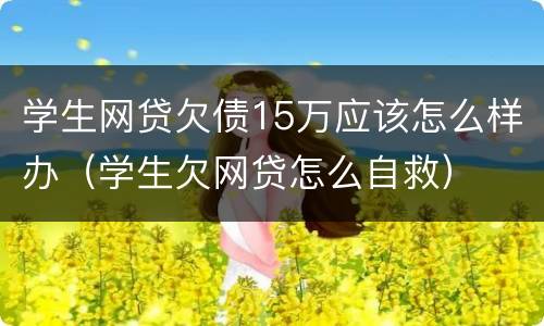 学生网贷欠债15万应该怎么样办（学生欠网贷怎么自救）