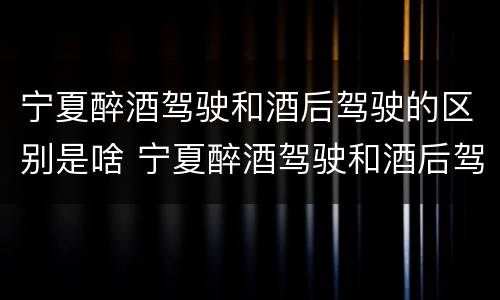 宁夏醉酒驾驶和酒后驾驶的区别是啥 宁夏醉酒驾驶和酒后驾驶的区别是啥呢