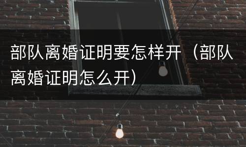 部队离婚证明要怎样开（部队离婚证明怎么开）