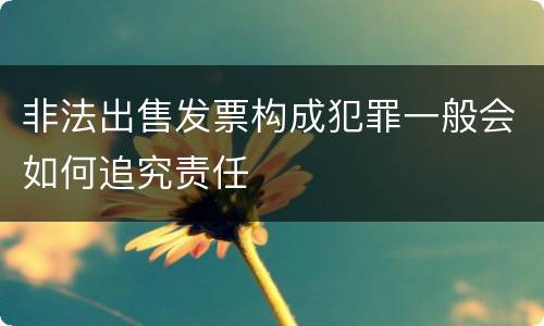 非法出售发票构成犯罪一般会如何追究责任