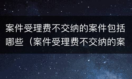 案件受理费不交纳的案件包括哪些（案件受理费不交纳的案件包括哪些内容）