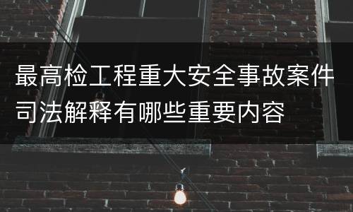 最高检工程重大安全事故案件司法解释有哪些重要内容
