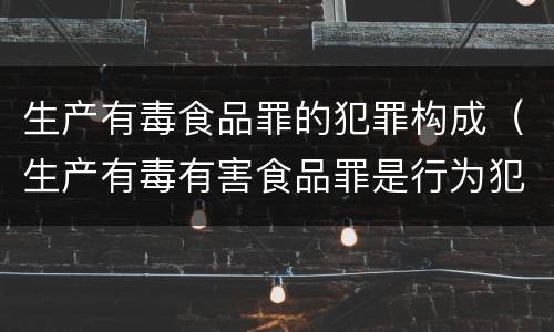 生产有毒食品罪的犯罪构成（生产有毒有害食品罪是行为犯吗）