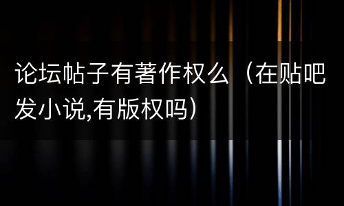 论坛帖子有著作权么（在贴吧发小说,有版权吗）