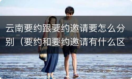 云南要约跟要约邀请要怎么分别（要约和要约邀请有什么区别?）