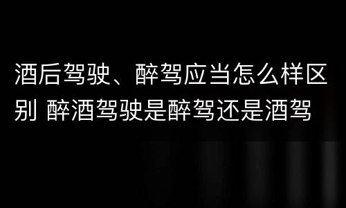酒后驾驶、醉驾应当怎么样区别 醉酒驾驶是醉驾还是酒驾