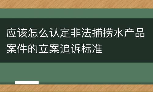 应该怎么认定非法捕捞水产品案件的立案追诉标准