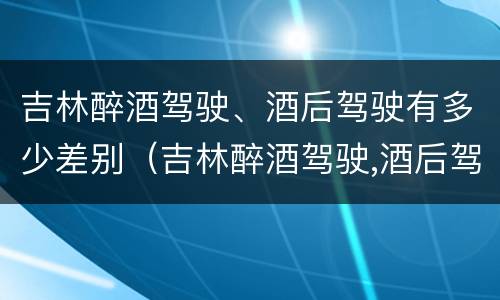 吉林醉酒驾驶、酒后驾驶有多少差别（吉林醉酒驾驶,酒后驾驶有多少差别）