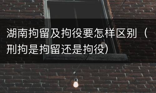 湖南拘留及拘役要怎样区别（刑拘是拘留还是拘役）
