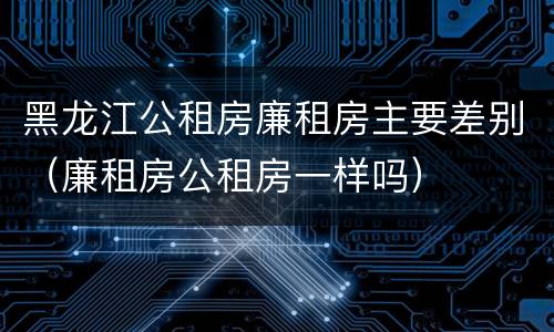 黑龙江公租房廉租房主要差别（廉租房公租房一样吗）