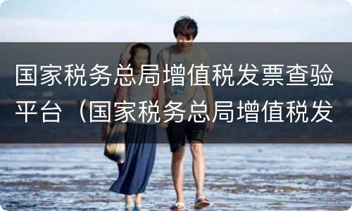 国家税务总局增值税发票查验平台（国家税务总局增值税发票查验平台几点能查）