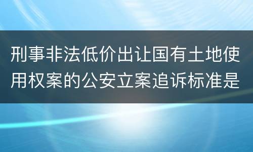 刑事非法低价出让国有土地使用权案的公安立案追诉标准是怎样规定