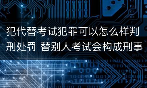犯代替考试犯罪可以怎么样判刑处罚 替别人考试会构成刑事犯罪吗