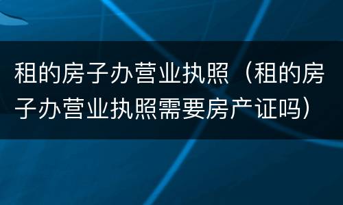 租的房子办营业执照（租的房子办营业执照需要房产证吗）