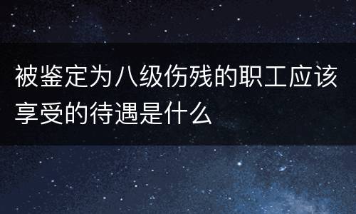 被鉴定为八级伤残的职工应该享受的待遇是什么