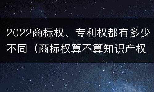 2022商标权、专利权都有多少不同（商标权算不算知识产权）