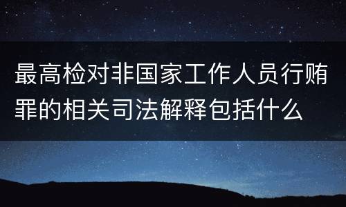 最高检对非国家工作人员行贿罪的相关司法解释包括什么