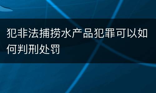犯非法捕捞水产品犯罪可以如何判刑处罚