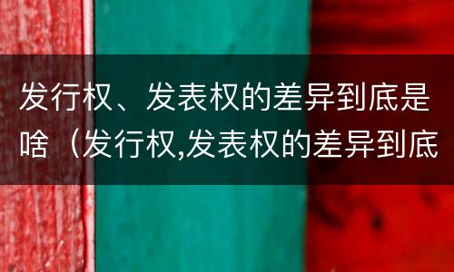发行权、发表权的差异到底是啥（发行权,发表权的差异到底是啥意思）