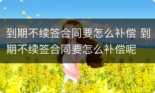 到期不续签合同要怎么补偿 到期不续签合同要怎么补偿呢