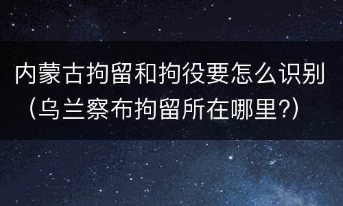 内蒙古拘留和拘役要怎么识别（乌兰察布拘留所在哪里?）