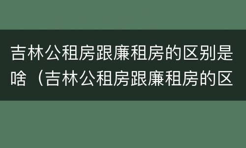 吉林公租房跟廉租房的区别是啥（吉林公租房跟廉租房的区别是啥意思）