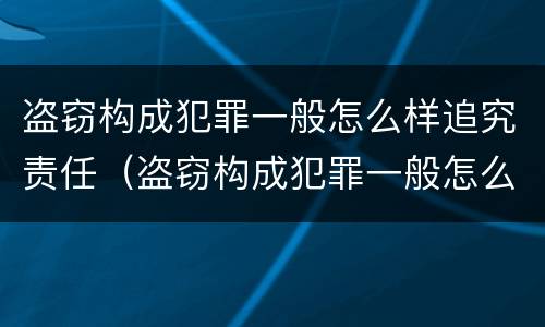 盗窃构成犯罪一般怎么样追究责任（盗窃构成犯罪一般怎么样追究责任呢）