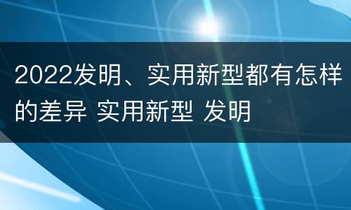 2022发明、实用新型都有怎样的差异 实用新型 发明