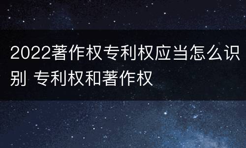 2022著作权专利权应当怎么识别 专利权和著作权