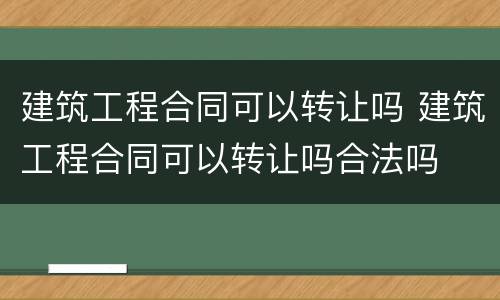 建筑工程合同可以转让吗 建筑工程合同可以转让吗合法吗