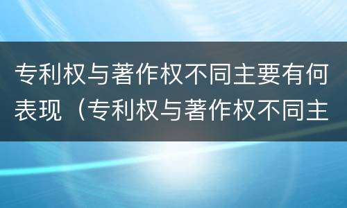 专利权与著作权不同主要有何表现(专利权与著作权不同主要有何表现和影响)