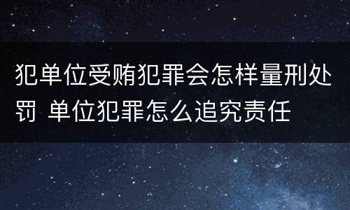 犯单位受贿犯罪会怎样量刑处罚 单位犯罪怎么追究责任