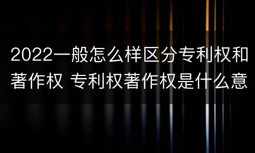 2022一般怎么样区分专利权和著作权 专利权著作权是什么意思