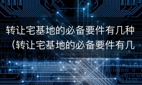 转让宅基地的必备要件有几种（转让宅基地的必备要件有几种方式）