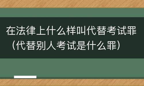在法律上什么样叫代替考试罪（代替别人考试是什么罪）