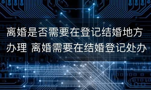 离婚是否需要在登记结婚地方办理 离婚需要在结婚登记处办理吗