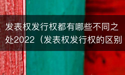 发表权发行权都有哪些不同之处2022（发表权发行权的区别）