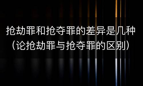 抢劫罪和抢夺罪的差异是几种（论抢劫罪与抢夺罪的区别）