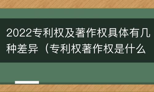 2022专利权及著作权具体有几种差异（专利权著作权是什么意思）