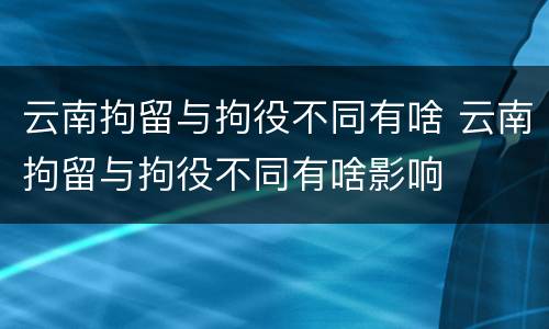 云南拘留与拘役不同有啥 云南拘留与拘役不同有啥影响