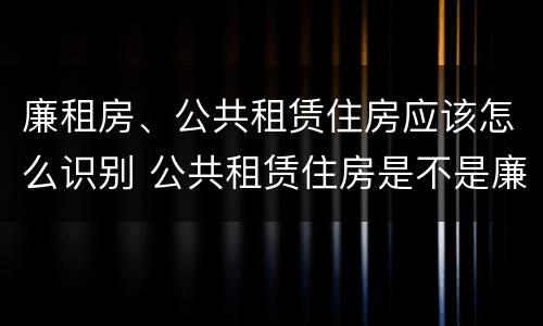 廉租房、公共租赁住房应该怎么识别 公共租赁住房是不是廉租房