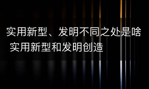 实用新型、发明不同之处是啥 实用新型和发明创造