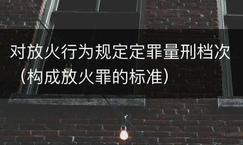 对放火行为规定定罪量刑档次（构成放火罪的标准）