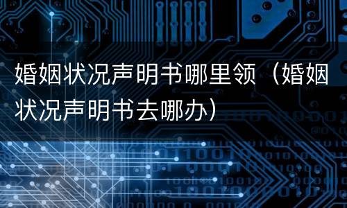 婚姻状况声明书哪里领（婚姻状况声明书去哪办）